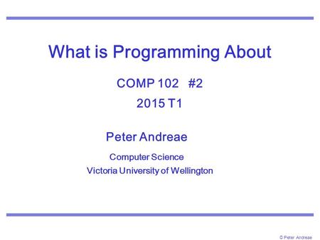 © Peter Andreae What is Programming About COMP 102 #2 2015 T1 Peter Andreae Computer Science Victoria University of Wellington.