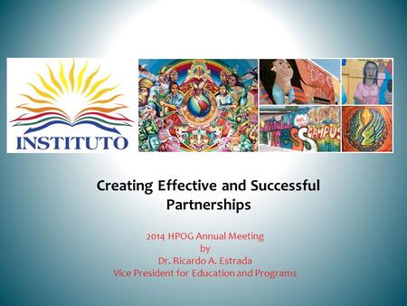 Creating Effective and Successful Partnerships 2014 HPOG Annual Meeting by Dr. Ricardo A. Estrada Vice President for Education and Programs.