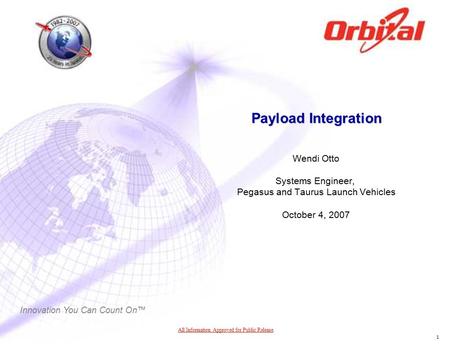 Innovation You Can Count On™ 1 Payload Integration Wendi Otto Systems Engineer, Pegasus and Taurus Launch Vehicles October 4, 2007 All Information Approved.