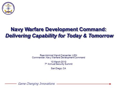 Game Changing Innovations Rear Admiral Wendi Carpenter, USN Commander, Navy Warfare Development Command 10 March 2010 7 th Annual Security Summit San Diego,
