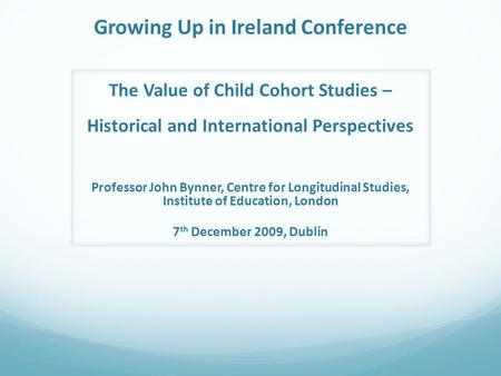 Growing Up in Ireland Conference The Value of Child Cohort Studies – Historical and International Perspectives Professor John Bynner, Centre for Longitudinal.