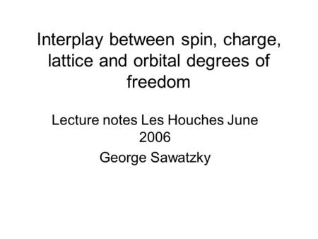 Interplay between spin, charge, lattice and orbital degrees of freedom Lecture notes Les Houches June 2006 George Sawatzky.