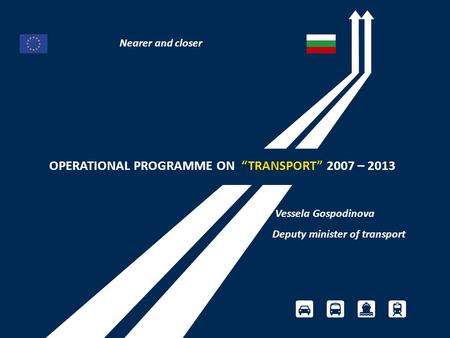 OPERATIONAL PROGRAMME ON “TRANSPORT” 2007 – 2013 Vessela Gospodinova Deputy minister of transport Nearer and closer.