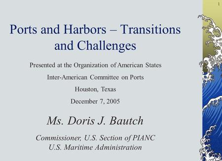1 Ports and Harbors – Transitions and Challenges Ms. Doris J. Bautch Commissioner, U.S. Section of PIANC U.S. Maritime Administration Presented at the.