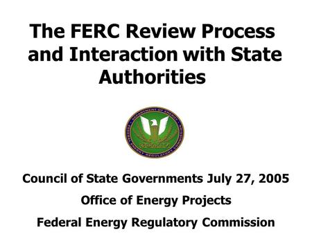 The FERC Review Process and Interaction with State Authorities Council of State Governments July 27, 2005 Office of Energy Projects Federal Energy Regulatory.