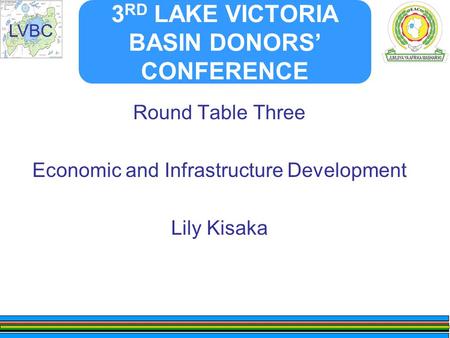 LVBC 3 RD LAKE VICTORIA BASIN DONORS’ CONFERENCE Round Table Three Economic and Infrastructure Development Lily Kisaka.