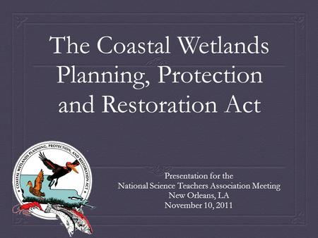 The Coastal Wetlands Planning, Protection and Restoration Act Presentation for the National Science Teachers Association Meeting New Orleans, LA November.