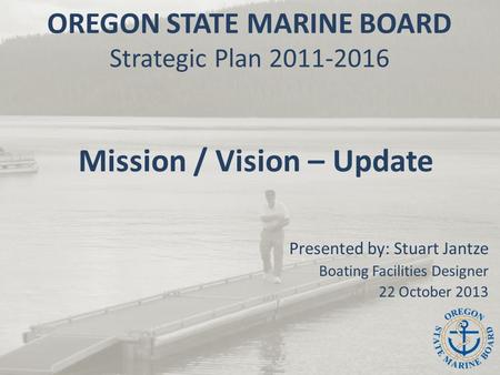 OREGON STATE MARINE BOARD Strategic Plan 2011-2016 Mission / Vision – Update Presented by: Stuart Jantze Boating Facilities Designer 22 October 2013.