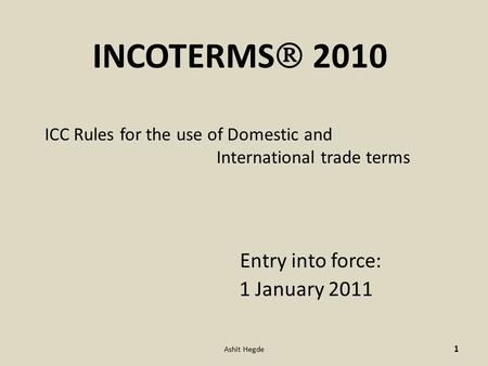 INCOTERMS  2010 ICC Rules for the use of Domestic and International trade terms Entry into force: 1 January 2011 1 Ashit Hegde.