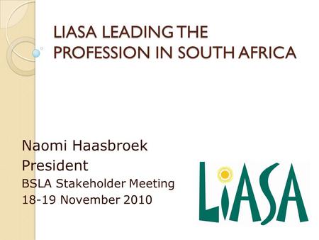 LIASA LEADING THE PROFESSION IN SOUTH AFRICA Naomi Haasbroek President BSLA Stakeholder Meeting 18-19 November 2010.