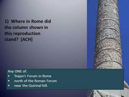 1)Where in Rome did the column shown in this reproduction stand? [ACH] Any ONE of: Trajan’s Forum in Rome north of the Roman Forum near the Quirinal hill.
