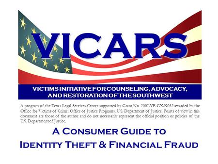 VICARS VICTIMS INITIATIVE FOR COUNSELING, ADVOCACY, AND RESTORATION OF THE SOUTHWEST A Consumer Guide to Identity Theft & Financial Fraud A program of.