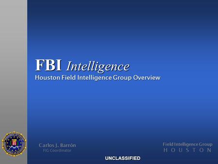 FBI Intelligence Houston Field Intelligence Group Overview Carlos J. Barrón FIG Coordinator Field Intelligence Group H O U S T O N UNCLASSIFIED.