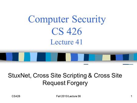CS426Fall 2010/Lecture 361 Computer Security CS 426 Lecture 41 StuxNet, Cross Site Scripting & Cross Site Request Forgery.