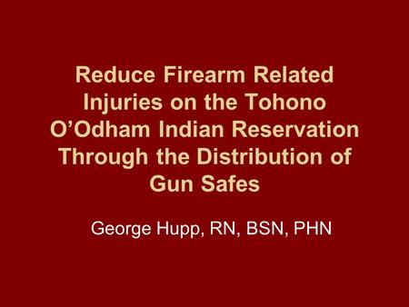 Reduce Firearm Related Injuries on the Tohono O’Odham Indian Reservation Through the Distribution of Gun Safes George Hupp, RN, BSN, PHN.