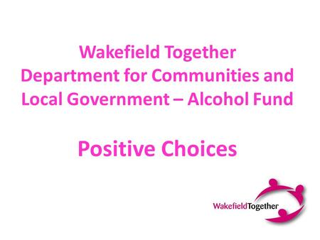 Wakefield Together Department for Communities and Local Government – Alcohol Fund Positive Choices.