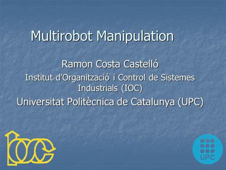 Multirobot Manipulation Ramon Costa Castelló Institut d’Organització i Control de Sistemes Industrials (IOC) Universitat Politècnica de Catalunya (UPC)