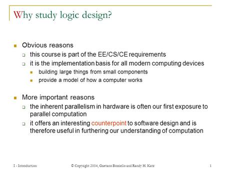 I - Introduction © Copyright 2004, Gaetano Borriello and Randy H. Katz 1 Why study logic design? Obvious reasons  this course is part of the EE/CS/CE.