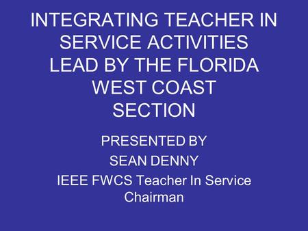 INTEGRATING TEACHER IN SERVICE ACTIVITIES LEAD BY THE FLORIDA WEST COAST SECTION PRESENTED BY SEAN DENNY IEEE FWCS Teacher In Service Chairman.