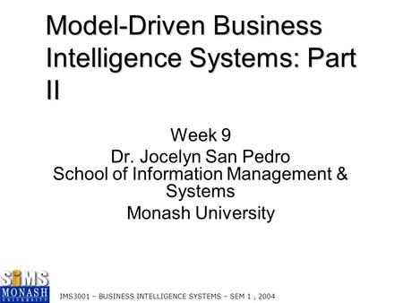 IMS3001 – BUSINESS INTELLIGENCE SYSTEMS – SEM 1, 2004 Model-Driven Business Intelligence Systems: Part II Week 9 Dr. Jocelyn San Pedro School of Information.