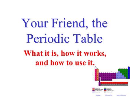 Your Friend, the Periodic Table What it is, how it works, and how to use it.