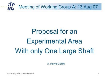 A. Hervé - 13 august 2007 ILC-IRENG07-0813-43471 Meeting of Working Group A: 13 Aug 07 Proposal for an Experimental Area With only One Large Shaft A. Hervé/CERN.
