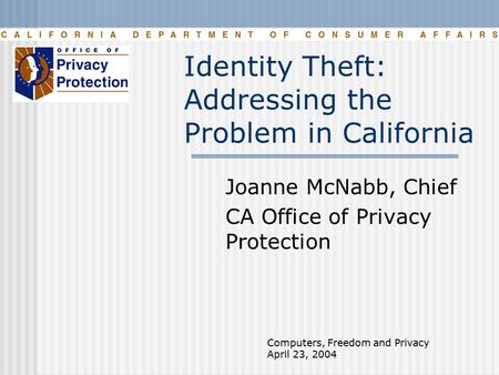 Computers, Freedom and Privacy April 23, 2004 Identity Theft: Addressing the Problem in California Joanne McNabb, Chief CA Office of Privacy Protection.