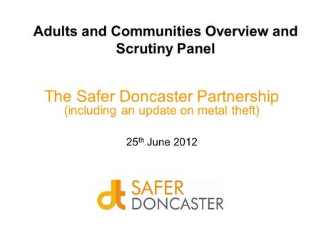 Adults and Communities Overview and Scrutiny Panel The Safer Doncaster Partnership (including an update on metal theft) 25 th June 2012.