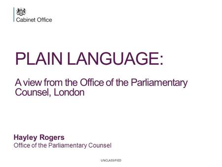PLAIN LANGUAGE: A view from the Office of the Parliamentary Counsel, London Hayley Rogers Office of the Parliamentary Counsel UNCLASSIFIED.