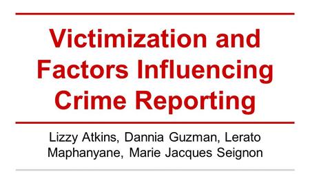 Victimization and Factors Influencing Crime Reporting Lizzy Atkins, Dannia Guzman, Lerato Maphanyane, Marie Jacques Seignon.