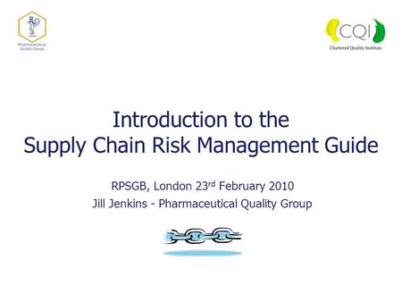 Introduction to the Supply Chain Risk Management Guide RPSGB, London 23 rd February 2010 Jill Jenkins - Pharmaceutical Quality Group.