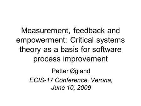 Measurement, feedback and empowerment: Critical systems theory as a basis for software process improvement Petter Øgland ECIS-17 Conference, Verona, June.