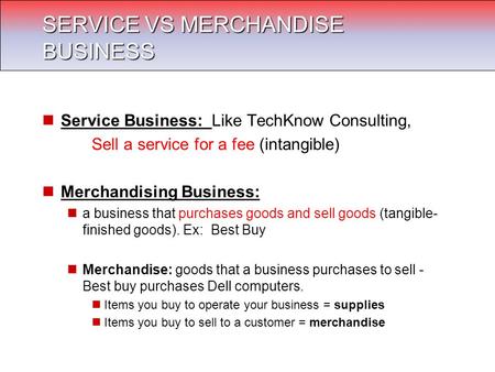 Service Business: Like TechKnow Consulting, Sell a service for a fee (intangible) Merchandising Business: a business that purchases goods and sell goods.