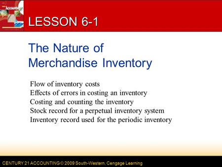 CENTURY 21 ACCOUNTING © 2009 South-Western, Cengage Learning LESSON 6-1 The Nature of Merchandise Inventory Flow of inventory costs Effects of errors in.