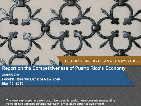 Report on the Competitiveness of Puerto Rico’s Economy James Orr Federal Reserve Bank of New York May 10, 2013 The views expressed here are those of the.