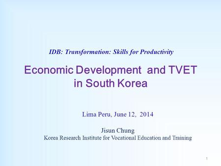 IDB: Transformation: Skills for Productivity Economic Development and TVET in South Korea Lima Peru, June 12, 2014 Jisun Chung Korea Research Institute.