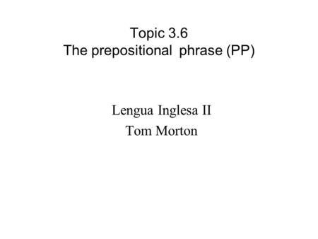 Topic 3.6 The prepositional phrase (PP) Lengua Inglesa II Tom Morton.
