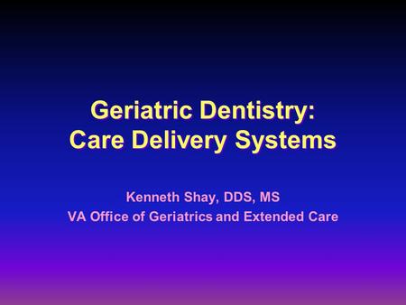 Geriatric Dentistry: Care Delivery Systems Kenneth Shay, DDS, MS VA Office of Geriatrics and Extended Care.