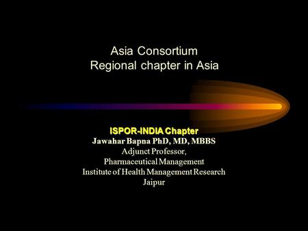 Asia Consortium Regional chapter in Asia ISPOR-INDIA Chapter Jawahar Bapna PhD, MD, MBBS Adjunct Professor, Pharmaceutical Management Institute of Health.