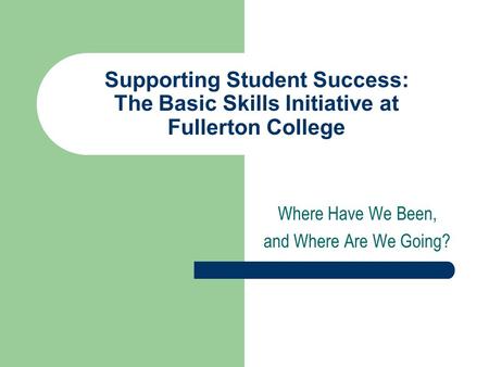 Supporting Student Success: The Basic Skills Initiative at Fullerton College Where Have We Been, and Where Are We Going?