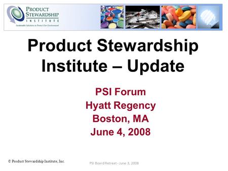 © Product Stewardship Institute, Inc. Product Stewardship Institute – Update PSI Forum Hyatt Regency Boston, MA June 4, 2008 PSI Board Retreat - June 3,