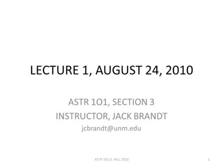 LECTURE 1, AUGUST 24, 2010 ASTR 1O1, SECTION 3 INSTRUCTOR, JACK BRANDT 1ASTR 101-3, FALL 2010.