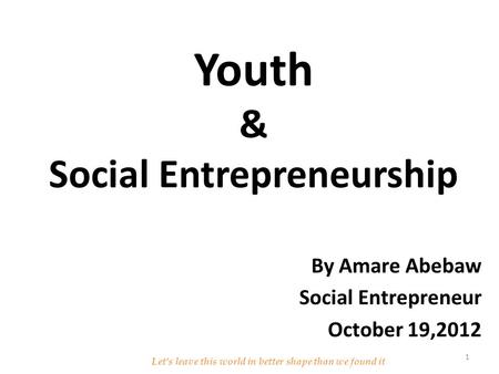 Youth & Social Entrepreneurship By Amare Abebaw Social Entrepreneur October 19,2012 Let’s leave this world in better shape than we found it 1.