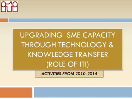 Upgrading sme capacity through technology & knowledge transfer (Role of ITI) ACTIVITIES FROM 2010-2014.