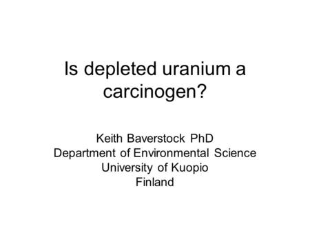 Is depleted uranium a carcinogen? Keith Baverstock PhD Department of Environmental Science University of Kuopio Finland.
