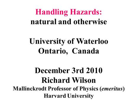 Handling Hazards: natural and otherwise University of Waterloo Ontario, Canada December 3rd 2010 Richard Wilson Mallinckrodt Professor of Physics (emeritus)