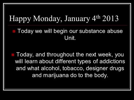 Happy Monday, January 4 th 2013 Today we will begin our substance abuse Unit. Today, and throughout the next week, you will learn about different types.