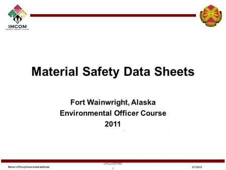 Material Safety Data Sheets Fort Wainwright, Alaska Environmental Officer Course 2011 Name//office/phone/email address UNCLASSIFIED 5/7/2015 1.