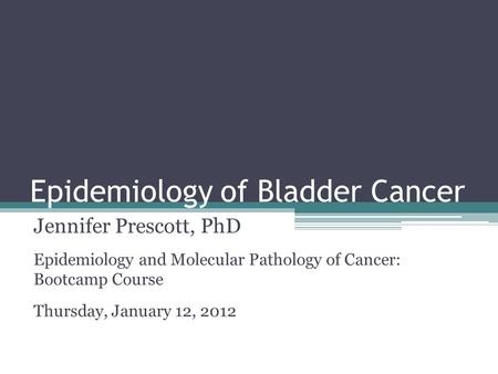 Epidemiology of Bladder Cancer Jennifer Prescott, PhD Epidemiology and Molecular Pathology of Cancer: Bootcamp Course Thursday, January 12, 2012.