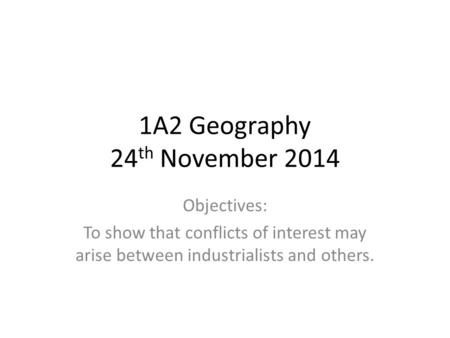 1A2 Geography 24 th November 2014 Objectives: To show that conflicts of interest may arise between industrialists and others.